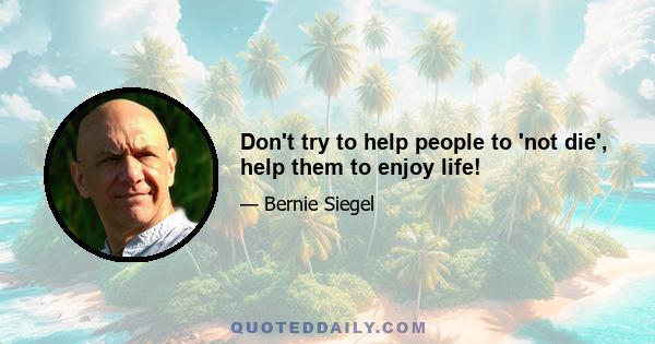 Don't try to help people to 'not die', help them to enjoy life!