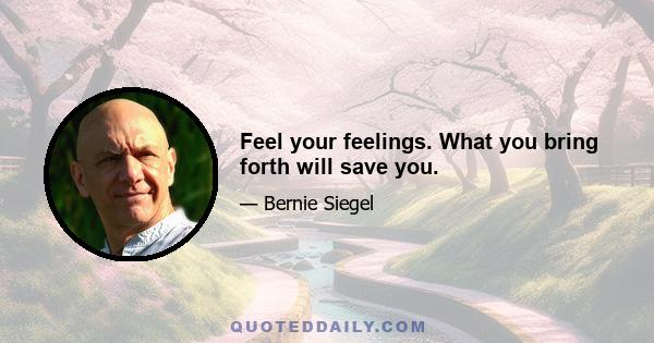 Feel your feelings. What you bring forth will save you.