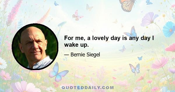 For me, a lovely day is any day I wake up.