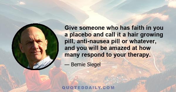 Give someone who has faith in you a placebo and call it a hair growing pill, anti-nausea pill or whatever, and you will be amazed at how many respond to your therapy.