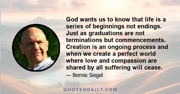 God wants us to know that life is a series of beginnings not endings. Just as graduations are not terminations but commencements. Creation is an ongoing process and when we create a perfect world where love and