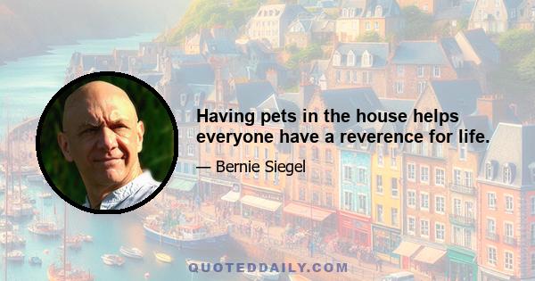 Having pets in the house helps everyone have a reverence for life.