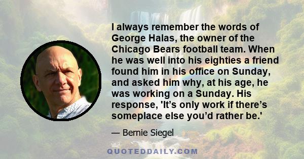 I always remember the words of George Halas, the owner of the Chicago Bears football team. When he was well into his eighties a friend found him in his office on Sunday, and asked him why, at his age, he was working on