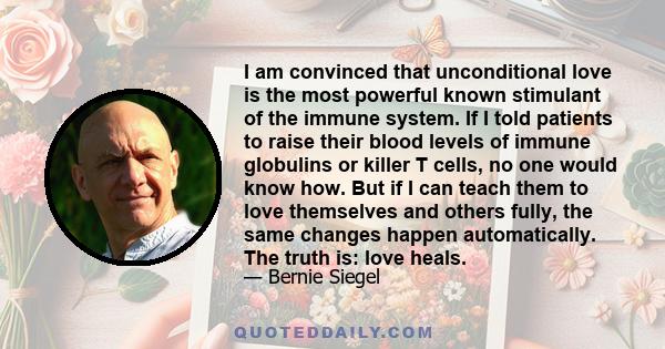 I am convinced that unconditional love is the most powerful known stimulant of the immune system. If I told patients to raise their blood levels of immune globulins or killer T cells, no one would know how. But if I can 