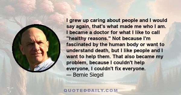 I grew up caring about people and I would say again, that's what made me who I am. I became a doctor for what I like to call healthy reasons. Not because I'm fascinated by the human body or want to understand death, but 