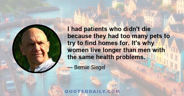 I had patients who didn't die because they had too many pets to try to find homes for. It's why women live longer than men with the same health problems.