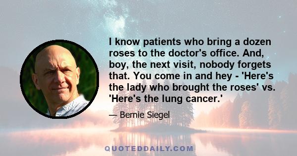 I know patients who bring a dozen roses to the doctor's office. And, boy, the next visit, nobody forgets that. You come in and hey - 'Here's the lady who brought the roses' vs. 'Here's the lung cancer.'