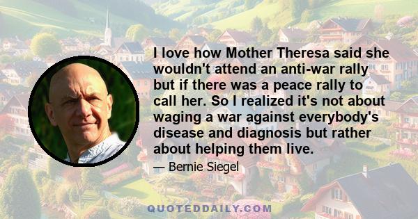 I love how Mother Theresa said she wouldn't attend an anti-war rally but if there was a peace rally to call her. So I realized it's not about waging a war against everybody's disease and diagnosis but rather about