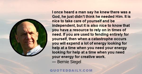 I once heard a man say he knew there was a God, he just didn't think he needed Him. It is nice to take care of yourself and be independent, but it is also nice to know that you have a resource to rely on in times of