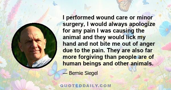 I performed wound care or minor surgery, I would always apologize for any pain I was causing the animal and they would lick my hand and not bite me out of anger due to the pain. They are also far more forgiving than