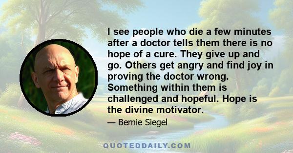 I see people who die a few minutes after a doctor tells them there is no hope of a cure. They give up and go. Others get angry and find joy in proving the doctor wrong. Something within them is challenged and hopeful.