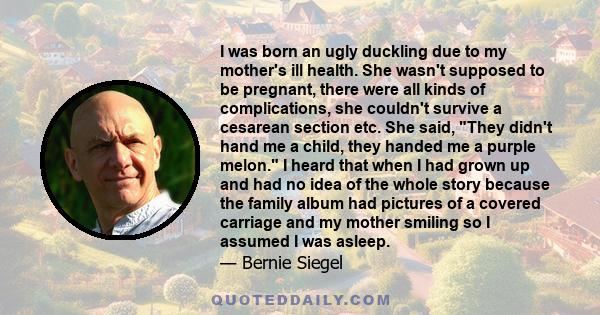 I was born an ugly duckling due to my mother's ill health. She wasn't supposed to be pregnant, there were all kinds of complications, she couldn't survive a cesarean section etc. She said, They didn't hand me a child,