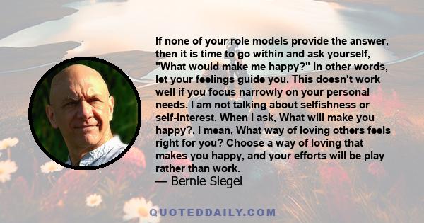 If none of your role models provide the answer, then it is time to go within and ask yourself, What would make me happy? In other words, let your feelings guide you. This doesn't work well if you focus narrowly on your