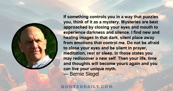 If something controls you in a way that puzzles you, think of it as a mystery. Mysteries are best approached by closing your eyes and mouth to experience darkness and silence. I find new and healing images in that dark, 