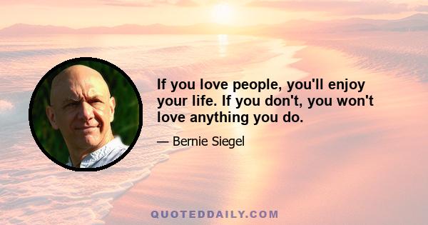 If you love people, you'll enjoy your life. If you don't, you won't love anything you do.