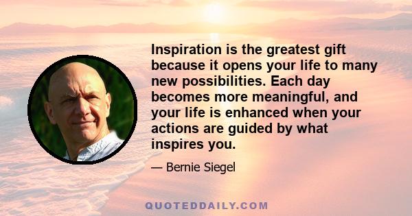 Inspiration is the greatest gift because it opens your life to many new possibilities. Each day becomes more meaningful, and your life is enhanced when your actions are guided by what inspires you.