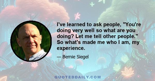 I've learned to ask people, You're doing very well so what are you doing? Let me tell other people. So what's made me who I am, my experience.