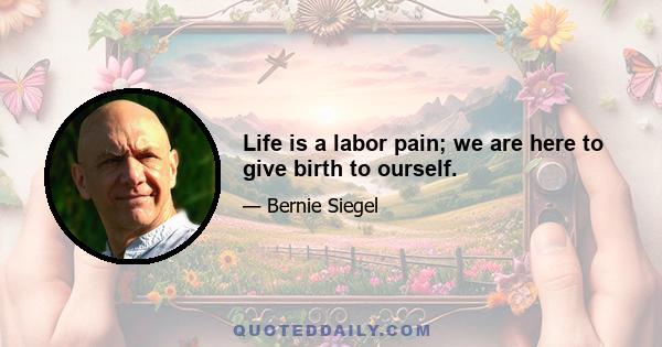 Life is a labor pain; we are here to give birth to ourself.