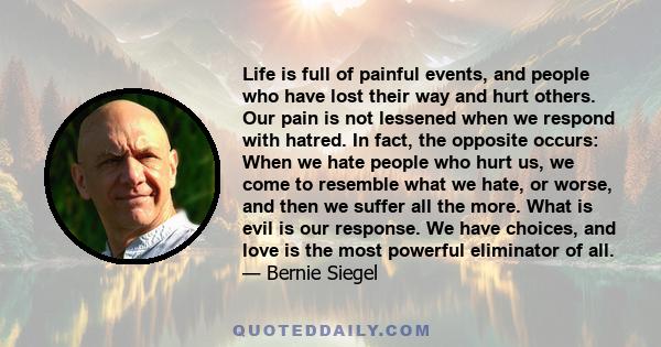 Life is full of painful events, and people who have lost their way and hurt others. Our pain is not lessened when we respond with hatred. In fact, the opposite occurs: When we hate people who hurt us, we come to