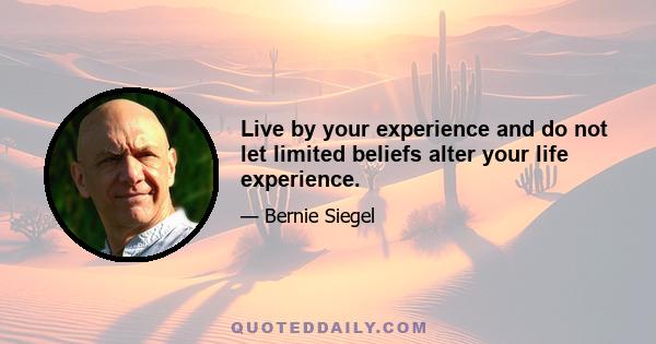 Live by your experience and do not let limited beliefs alter your life experience.