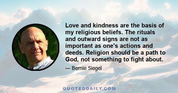 Love and kindness are the basis of my religious beliefs. The rituals and outward signs are not as important as one's actions and deeds. Religion should be a path to God, not something to fight about.