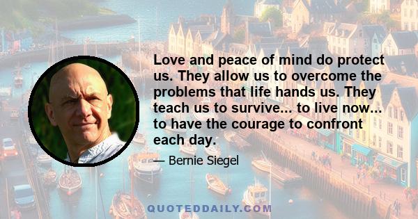 Love and peace of mind do protect us. They allow us to overcome the problems that life hands us. They teach us to survive... to live now... to have the courage to confront each day.