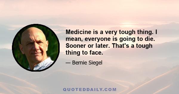 Medicine is a very tough thing. I mean, everyone is going to die. Sooner or later. That's a tough thing to face.