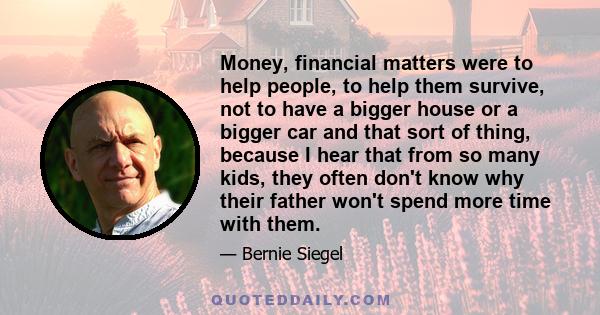 Money, financial matters were to help people, to help them survive, not to have a bigger house or a bigger car and that sort of thing, because I hear that from so many kids, they often don't know why their father won't