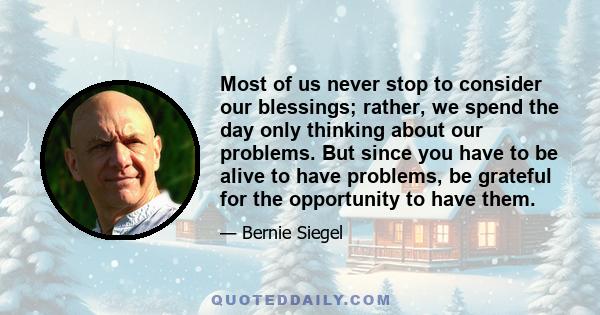 Most of us never stop to consider our blessings; rather, we spend the day only thinking about our problems. But since you have to be alive to have problems, be grateful for the opportunity to have them.