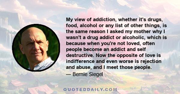 My view of addiction, whether it's drugs, food, alcohol or any list of other things, is the same reason I asked my mother why I wasn't a drug addict or alcoholic, which is because when you're not loved, often people