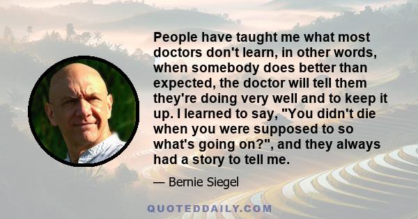 People have taught me what most doctors don't learn, in other words, when somebody does better than expected, the doctor will tell them they're doing very well and to keep it up. I learned to say, You didn't die when