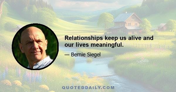 Relationships keep us alive and our lives meaningful.