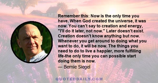 Remember this: Now is the only time you have. When God created the universe, it was now. You can't say to creation and energy, I'll do it later, not now. Later doesn't exist. Creation doesn't know anything but now.