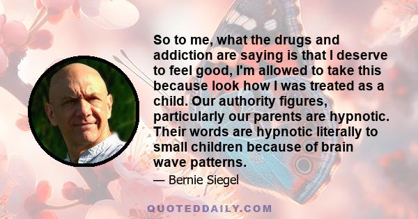 So to me, what the drugs and addiction are saying is that I deserve to feel good, I'm allowed to take this because look how I was treated as a child. Our authority figures, particularly our parents are hypnotic. Their