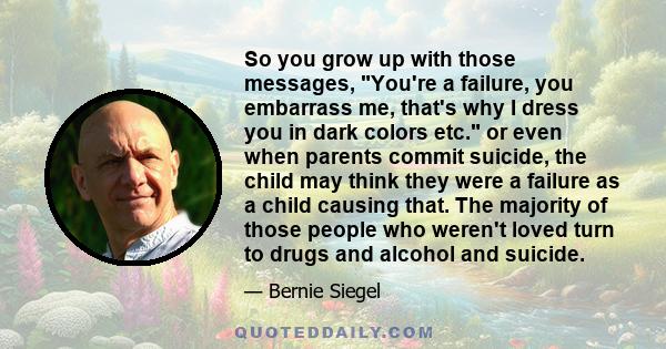 So you grow up with those messages, You're a failure, you embarrass me, that's why I dress you in dark colors etc. or even when parents commit suicide, the child may think they were a failure as a child causing that.