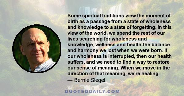 Some spiritual traditions view the moment of birth as a passage from a state of wholeness and knowledge to a state of forgetting. In this view of the world, we spend the rest of our lives searching for wholeness and