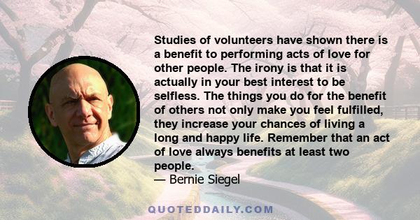 Studies of volunteers have shown there is a benefit to performing acts of love for other people. The irony is that it is actually in your best interest to be selfless. The things you do for the benefit of others not