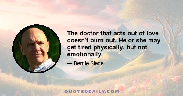 The doctor that acts out of love doesn't burn out. He or she may get tired physically, but not emotionally.