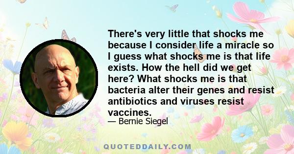 There's very little that shocks me because I consider life a miracle so I guess what shocks me is that life exists. How the hell did we get here? What shocks me is that bacteria alter their genes and resist antibiotics