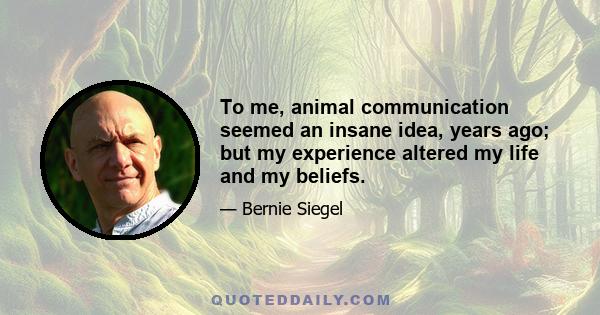 To me, animal communication seemed an insane idea, years ago; but my experience altered my life and my beliefs.