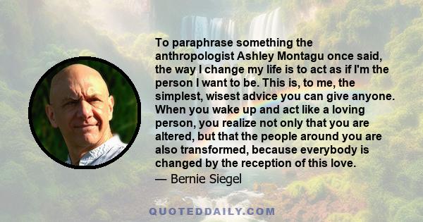 To paraphrase something the anthropologist Ashley Montagu once said, the way I change my life is to act as if I'm the person I want to be. This is, to me, the simplest, wisest advice you can give anyone. When you wake