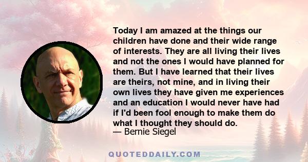 Today I am amazed at the things our children have done and their wide range of interests. They are all living their lives and not the ones I would have planned for them. But I have learned that their lives are theirs,