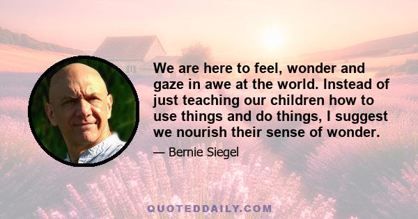 We are here to feel, wonder and gaze in awe at the world. Instead of just teaching our children how to use things and do things, I suggest we nourish their sense of wonder.