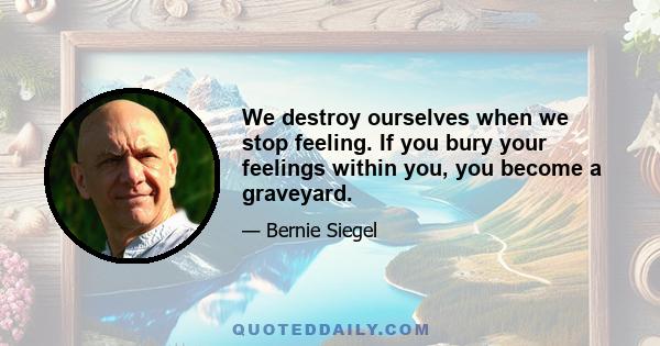 We destroy ourselves when we stop feeling. If you bury your feelings within you, you become a graveyard.