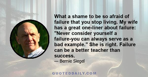 What a shame to be so afraid of failure that you stop living. My wife has a great one-liner about failure: Never consider yourself a failure-you can always serve as a bad example. She is right. Failure can be a better