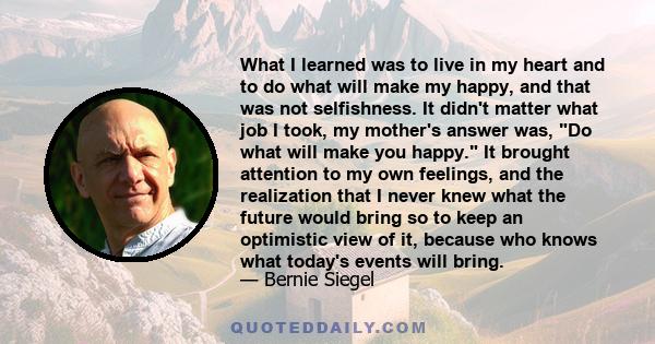 What I learned was to live in my heart and to do what will make my happy, and that was not selfishness. It didn't matter what job I took, my mother's answer was, Do what will make you happy. It brought attention to my