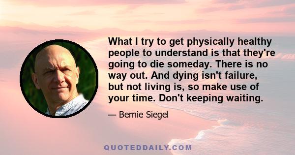 What I try to get physically healthy people to understand is that they're going to die someday. There is no way out. And dying isn't failure, but not living is, so make use of your time. Don't keeping waiting.