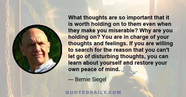 What thoughts are so important that it is worth holding on to them even when they make you miserable? Why are you holding on? You are in charge of your thoughts and feelings. If you are willing to search for the reason