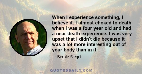 When I experience something, I believe it. I almost choked to death when I was a four year old and had a near death experience. I was very upset that I didn't die because it was a lot more interesting out of your body