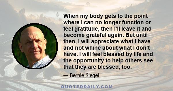 When my body gets to the point where I can no longer function or feel gratitude, then I'll leave it and become grateful again. But until then, I will appreciate what I have and not whine about what I don't have. I will